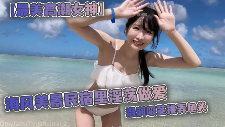 (一区)【最美高潮女神】Yua 海风美景民宿里淫荡做爱 温润吸茎挑弄龟头 爆肏鲜嫩无毛白虎 女上位M腿羞耻内射涌出